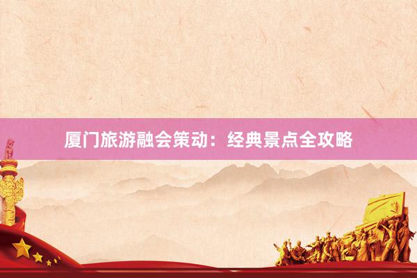 厦门旅游融会策动：经典景点全攻略